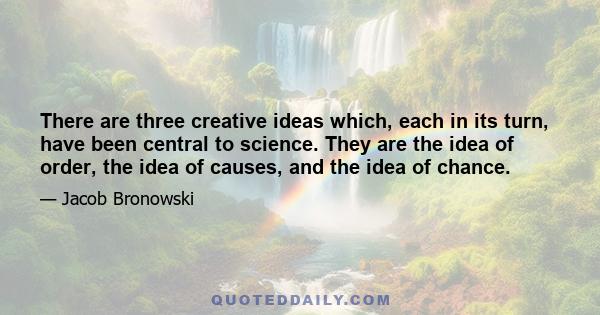 There are three creative ideas which, each in its turn, have been central to science. They are the idea of order, the idea of causes, and the idea of chance.