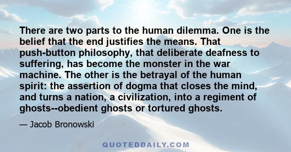 There are two parts to the human dilemma. One is the belief that the end justifies the means. That push-button philosophy, that deliberate deafness to suffering, has become the monster in the war machine. The other is