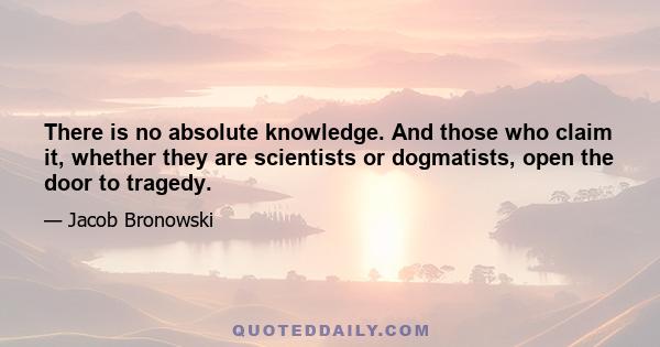 There is no absolute knowledge. And those who claim it, whether they are scientists or dogmatists, open the door to tragedy.