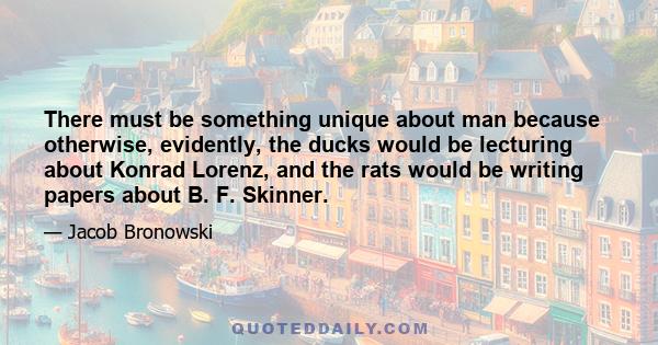 There must be something unique about man because otherwise, evidently, the ducks would be lecturing about Konrad Lorenz, and the rats would be writing papers about B. F. Skinner.