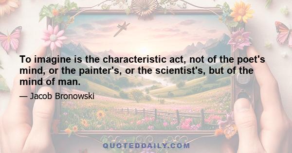 To imagine is the characteristic act, not of the poet's mind, or the painter's, or the scientist's, but of the mind of man.