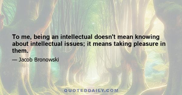 To me, being an intellectual doesn't mean knowing about intellectual issues; it means taking pleasure in them.