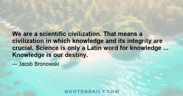 We are a scientific civilization. That means a civilization in which knowledge and its integrity are crucial. Science is only a Latin word for knowledge ... Knowledge is our destiny.