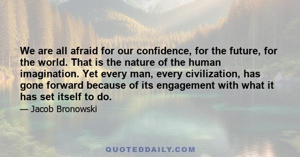 We are all afraid for our confidence, for the future, for the world. That is the nature of the human imagination. Yet every man, every civilization, has gone forward because of its engagement with what it has set itself 