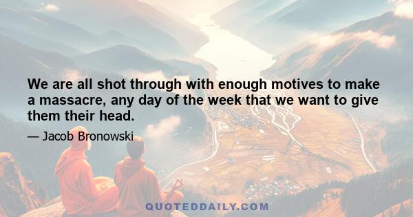 We are all shot through with enough motives to make a massacre, any day of the week that we want to give them their head.