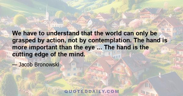 We have to understand that the world can only be grasped by action, not by contemplation. The hand is more important than the eye ... The hand is the cutting edge of the mind.