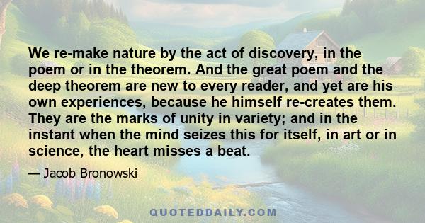 We re-make nature by the act of discovery, in the poem or in the theorem. And the great poem and the deep theorem are new to every reader, and yet are his own experiences, because he himself re-creates them. They are