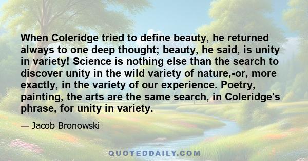 When Coleridge tried to define beauty, he returned always to one deep thought; beauty, he said, is unity in variety! Science is nothing else than the search to discover unity in the wild variety of nature,-or, more