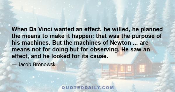 When Da Vinci wanted an effect, he willed, he planned the means to make it happen: that was the purpose of his machines. But the machines of Newton ... are means not for doing but for observing. He saw an effect, and he 