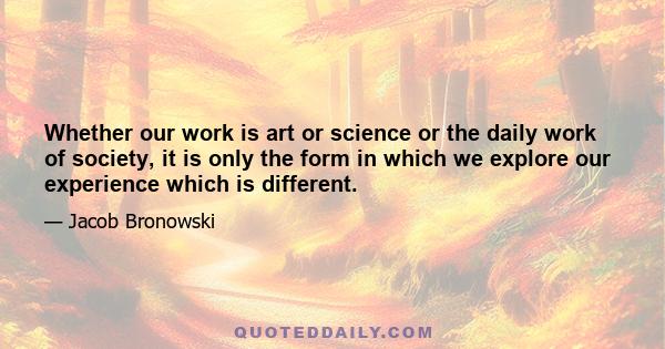 Whether our work is art or science or the daily work of society, it is only the form in which we explore our experience which is different.