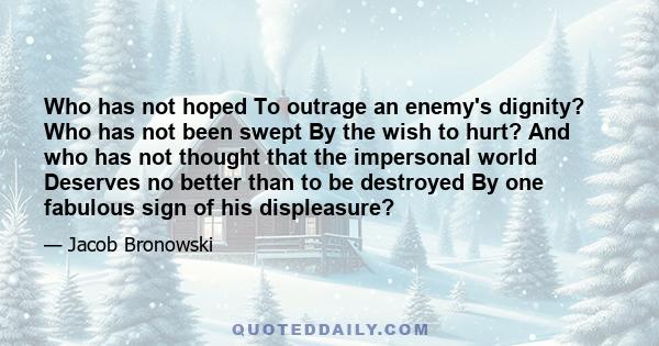 Who has not hoped To outrage an enemy's dignity? Who has not been swept By the wish to hurt? And who has not thought that the impersonal world Deserves no better than to be destroyed By one fabulous sign of his