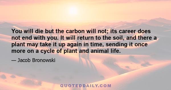 You will die but the carbon will not; its career does not end with you. It will return to the soil, and there a plant may take it up again in time, sending it once more on a cycle of plant and animal life.