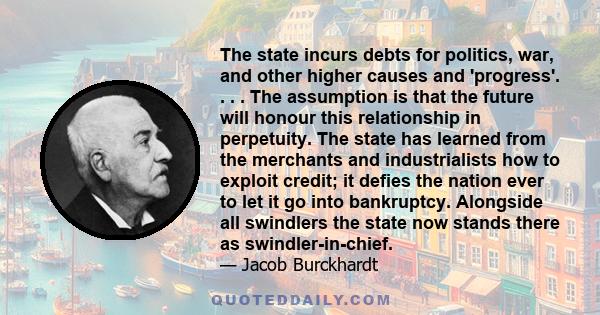 The state incurs debts for politics, war, and other higher causes and 'progress'. . . . The assumption is that the future will honour this relationship in perpetuity. The state has learned from the merchants and