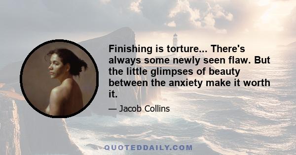 Finishing is torture... There's always some newly seen flaw. But the little glimpses of beauty between the anxiety make it worth it.