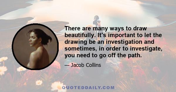 There are many ways to draw beautifully. It's important to let the drawing be an investigation and sometimes, in order to investigate, you need to go off the path.