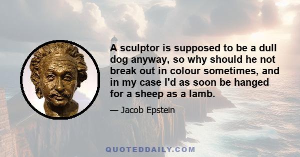 A sculptor is supposed to be a dull dog anyway, so why should he not break out in colour sometimes, and in my case I'd as soon be hanged for a sheep as a lamb.