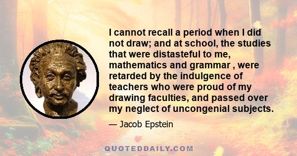 I cannot recall a period when I did not draw; and at school, the studies that were distasteful to me, mathematics and grammar , were retarded by the indulgence of teachers who were proud of my drawing faculties, and