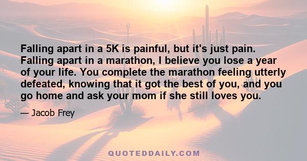 Falling apart in a 5K is painful, but it's just pain. Falling apart in a marathon, I believe you lose a year of your life. You complete the marathon feeling utterly defeated, knowing that it got the best of you, and you 
