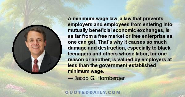 A minimum-wage law, a law that prevents employers and employees from entering into mutually beneficial economic exchanges, is as far from a free market or free enterprise as one can get. That's why it causes so much