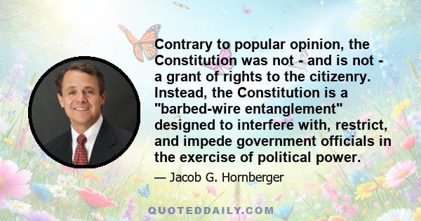 Contrary to popular opinion, the Constitution was not - and is not - a grant of rights to the citizenry. Instead, the Constitution is a barbed-wire entanglement designed to interfere with, restrict, and impede