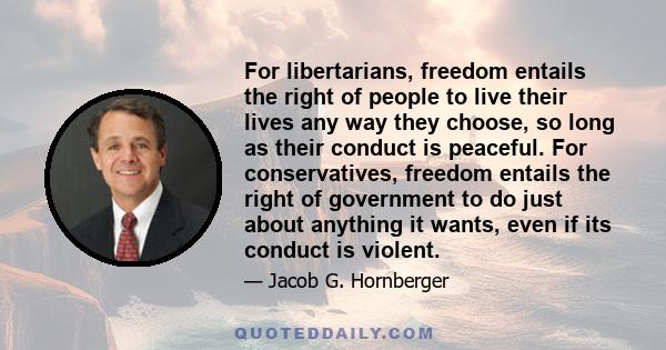 For libertarians, freedom entails the right of people to live their lives any way they choose, so long as their conduct is peaceful. For conservatives, freedom entails the right of government to do just about anything