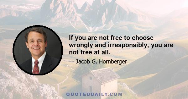 If you are not free to choose wrongly and irresponsibly, you are not free at all.