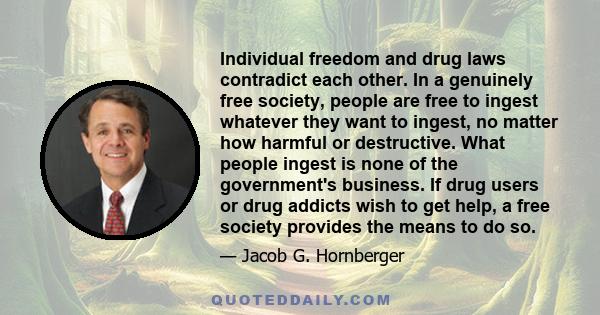 Individual freedom and drug laws contradict each other. In a genuinely free society, people are free to ingest whatever they want to ingest, no matter how harmful or destructive. What people ingest is none of the