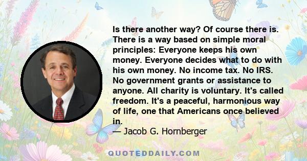 Is there another way? Of course there is. There is a way based on simple moral principles: Everyone keeps his own money. Everyone decides what to do with his own money. No income tax. No IRS. No government grants or