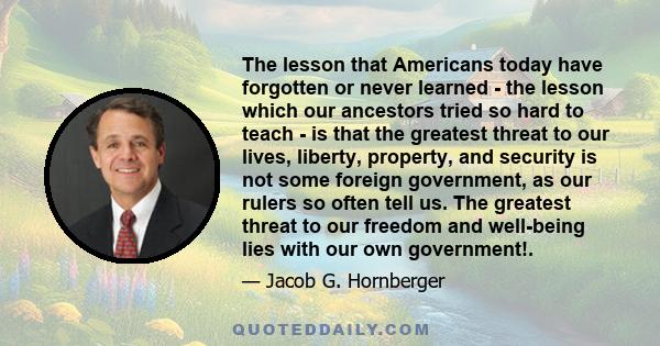 The lesson that Americans today have forgotten or never learned - the lesson which our ancestors tried so hard to teach - is that the greatest threat to our lives, liberty, property, and security is not some foreign