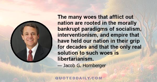 The many woes that afflict out nation are rooted in the morally bankrupt paradigms of socialism, interventionism, and empire that have held our nation in their grip for decades and that the only real solution to such