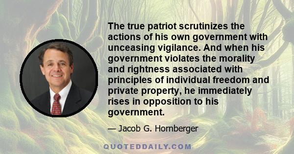 The true patriot scrutinizes the actions of his own government with unceasing vigilance. And when his government violates the morality and rightness associated with principles of individual freedom and private property, 