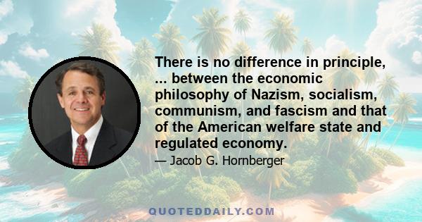 There is no difference in principle, ... between the economic philosophy of Nazism, socialism, communism, and fascism and that of the American welfare state and regulated economy.