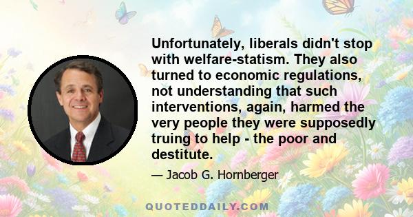 Unfortunately, liberals didn't stop with welfare-statism. They also turned to economic regulations, not understanding that such interventions, again, harmed the very people they were supposedly truing to help - the poor 