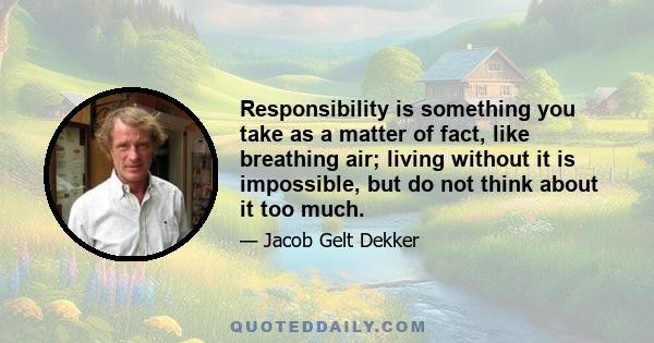 Responsibility is something you take as a matter of fact, like breathing air; living without it is impossible, but do not think about it too much.