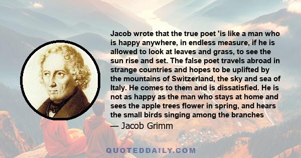 Jacob wrote that the true poet 'is like a man who is happy anywhere, in endless measure, if he is allowed to look at leaves and grass, to see the sun rise and set. The false poet travels abroad in strange countries and