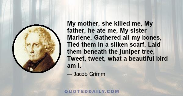 My mother, she killed me, My father, he ate me, My sister Marlene, Gathered all my bones, Tied them in a silken scarf, Laid them beneath the juniper tree, Tweet, tweet, what a beautiful bird am I.