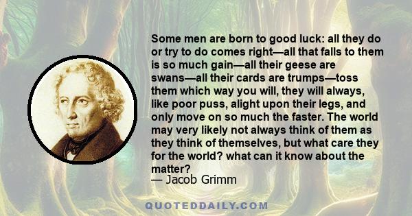 Some men are born to good luck: all they do or try to do comes right—all that falls to them is so much gain—all their geese are swans—all their cards are trumps—toss them which way you will, they will always, like poor