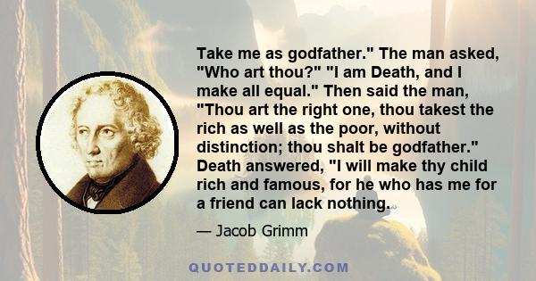 Take me as godfather. The man asked, Who art thou? I am Death, and I make all equal. Then said the man, Thou art the right one, thou takest the rich as well as the poor, without distinction; thou shalt be godfather.