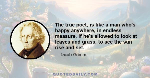 The true poet, is like a man who's happy anywhere, in endless measure, if he's allowed to look at leaves and grass, to see the sun rise and set.