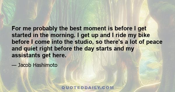 For me probably the best moment is before I get started in the morning. I get up and I ride my bike before I come into the studio, so there's a lot of peace and quiet right before the day starts and my assistants get