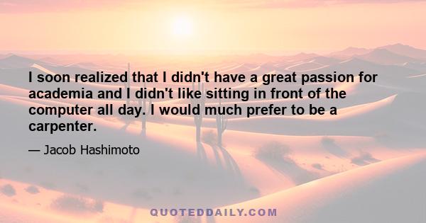 I soon realized that I didn't have a great passion for academia and I didn't like sitting in front of the computer all day. I would much prefer to be a carpenter.