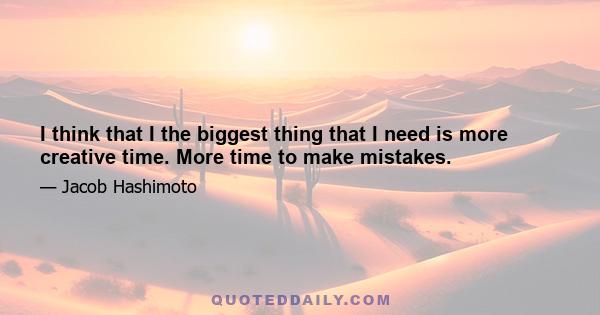 I think that I the biggest thing that I need is more creative time. More time to make mistakes.