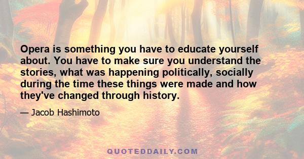 Opera is something you have to educate yourself about. You have to make sure you understand the stories, what was happening politically, socially during the time these things were made and how they've changed through