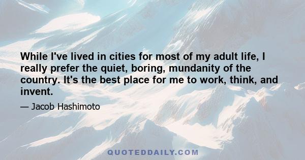 While I've lived in cities for most of my adult life, I really prefer the quiet, boring, mundanity of the country. It's the best place for me to work, think, and invent.