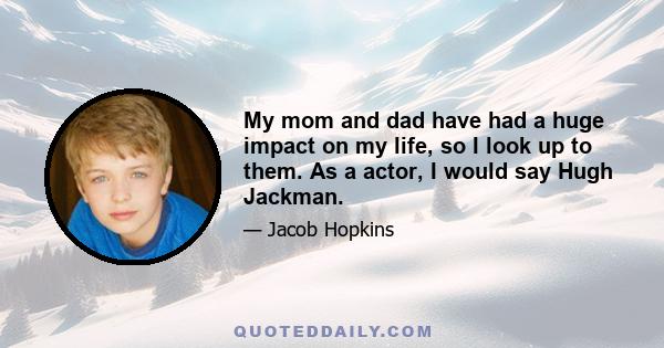 My mom and dad have had a huge impact on my life, so I look up to them. As a actor, I would say Hugh Jackman.