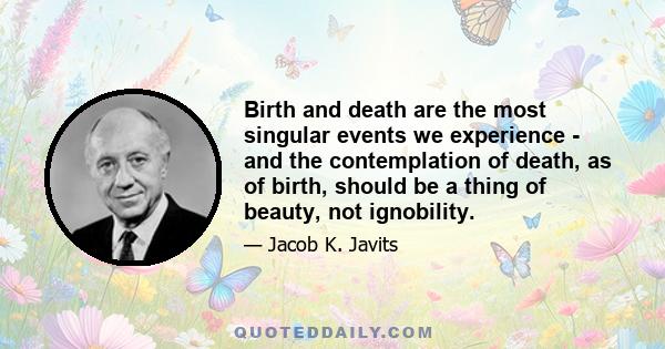 Birth and death are the most singular events we experience - and the contemplation of death, as of birth, should be a thing of beauty, not ignobility.