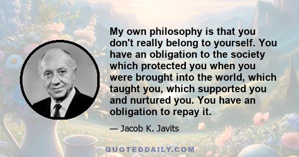 My own philosophy is that you don't really belong to yourself. You have an obligation to the society which protected you when you were brought into the world, which taught you, which supported you and nurtured you. You