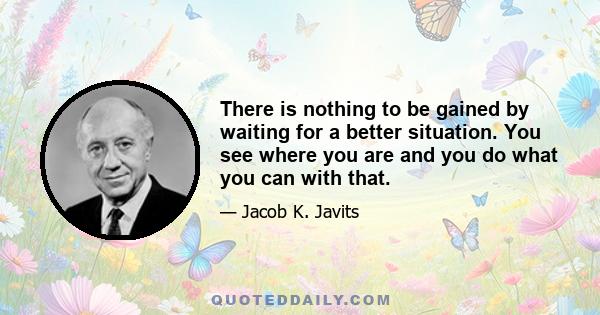 There is nothing to be gained by waiting for a better situation. You see where you are and you do what you can with that.