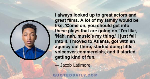 I always looked up to great actors and great films. A lot of my family would be like, 'Come on, you should get into these plays that are going on.' I'm like, 'Nah, nah, music's my thing.' I just fell into it. I moved to 