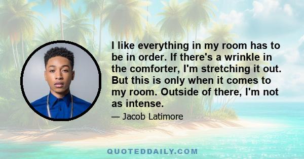 I like everything in my room has to be in order. If there's a wrinkle in the comforter, I'm stretching it out. But this is only when it comes to my room. Outside of there, I'm not as intense.